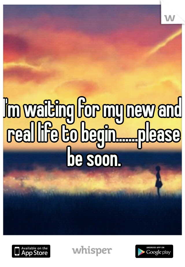 I'm waiting for my new and real life to begin.......please be soon.