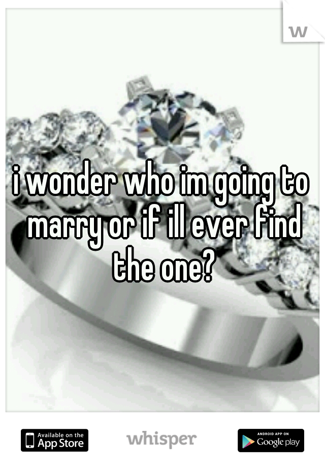 i wonder who im going to marry or if ill ever find the one?