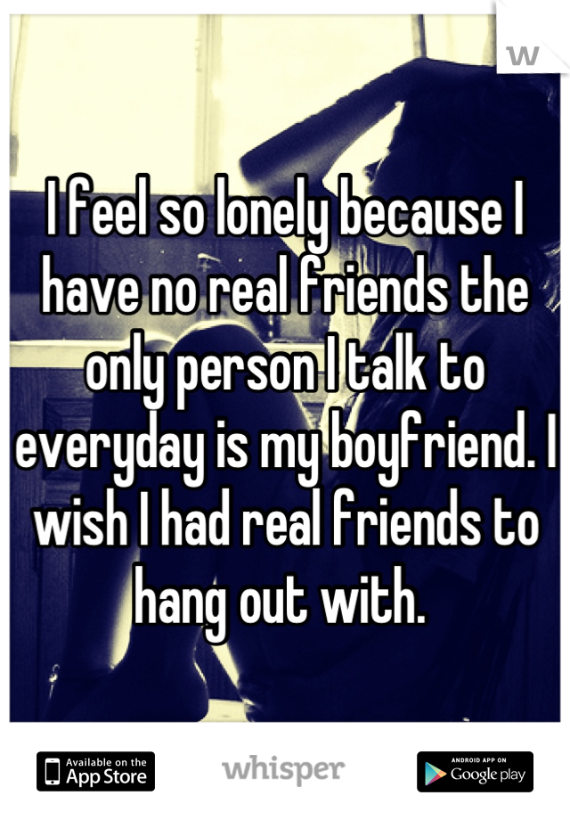 I feel so lonely because I have no real friends the only person I talk to everyday is my boyfriend. I wish I had real friends to hang out with. 