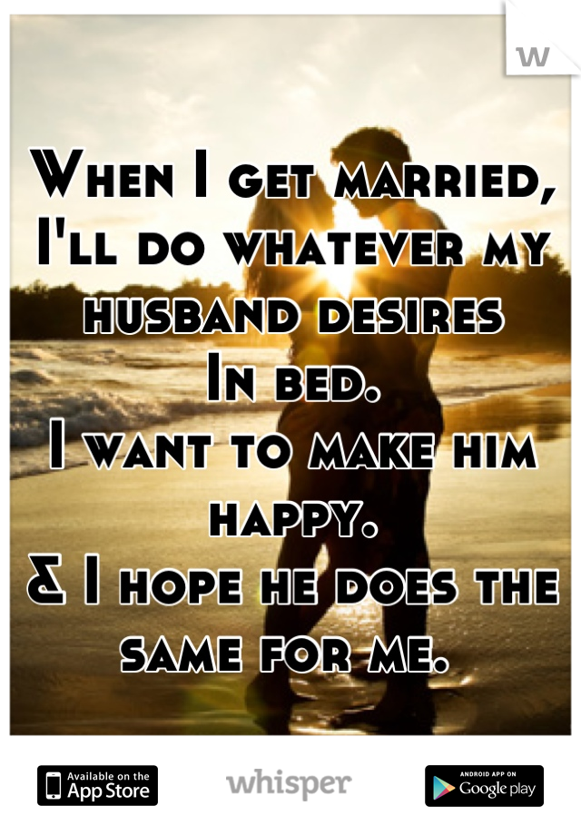 When I get married, 
I'll do whatever my husband desires 
In bed. 
I want to make him happy. 
& I hope he does the same for me. 