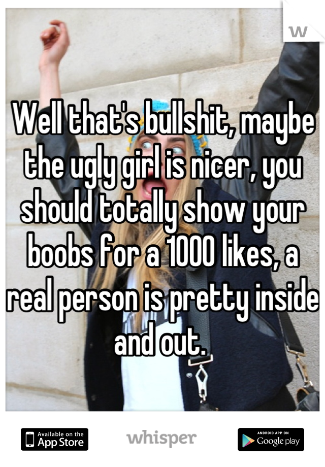 Well that's bullshit, maybe the ugly girl is nicer, you should totally show your boobs for a 1000 likes, a real person is pretty inside and out. 