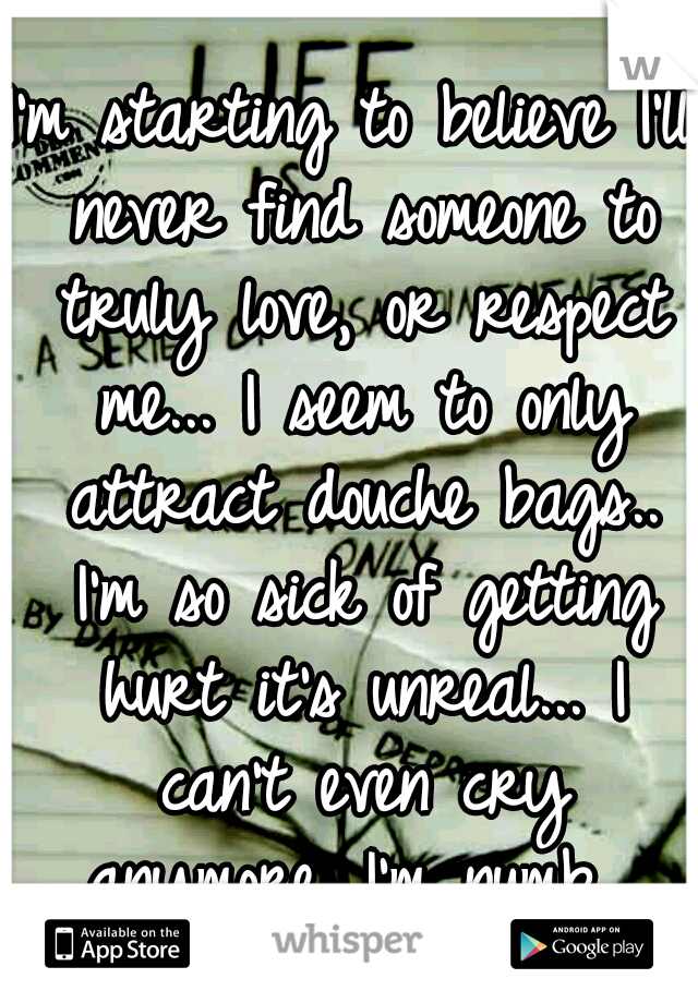 I'm starting to believe I'll never find someone to truly love, or respect me... I seem to only attract douche bags.. I'm so sick of getting hurt it's unreal... I can't even cry anymore. I'm numb. 