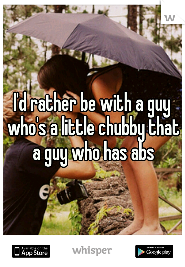 I'd rather be with a guy who's a little chubby that a guy who has abs