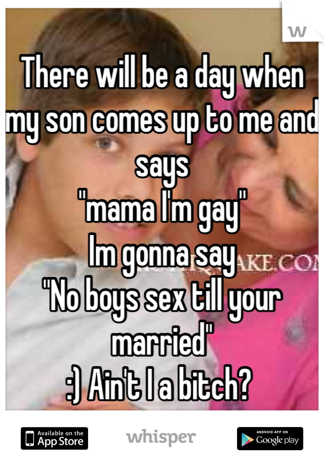 There will be a day when my son comes up to me and says 
"mama I'm gay" 
Im gonna say
"No boys sex till your married" 
:) Ain't I a bitch? 