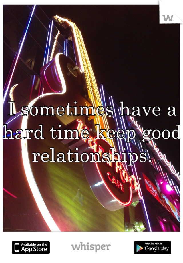 I sometimes have a hard time keep good relationships.