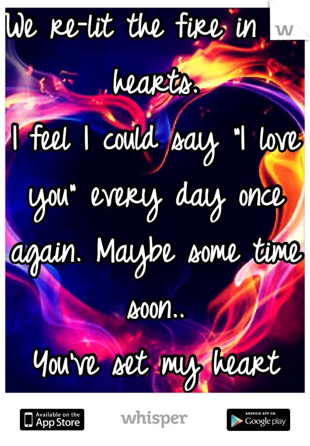 We re-lit the fire in our hearts. 
I feel I could say "I love you" every day once again. Maybe some time soon..
You've set my heart ablaze. 
Secret; 
I've fallen in love with you all over again..