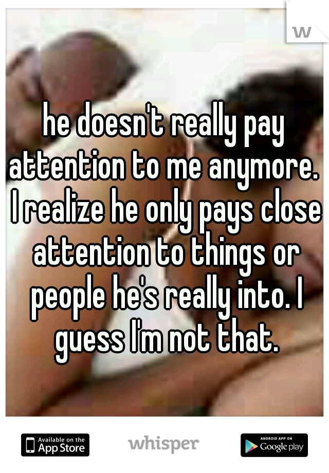 he doesn't really pay attention to me anymore.  I realize he only pays close attention to things or people he's really into. I guess I'm not that.