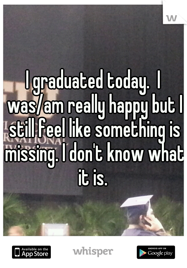 I graduated today.  I was/am really happy but I still feel like something is missing. I don't know what it is. 