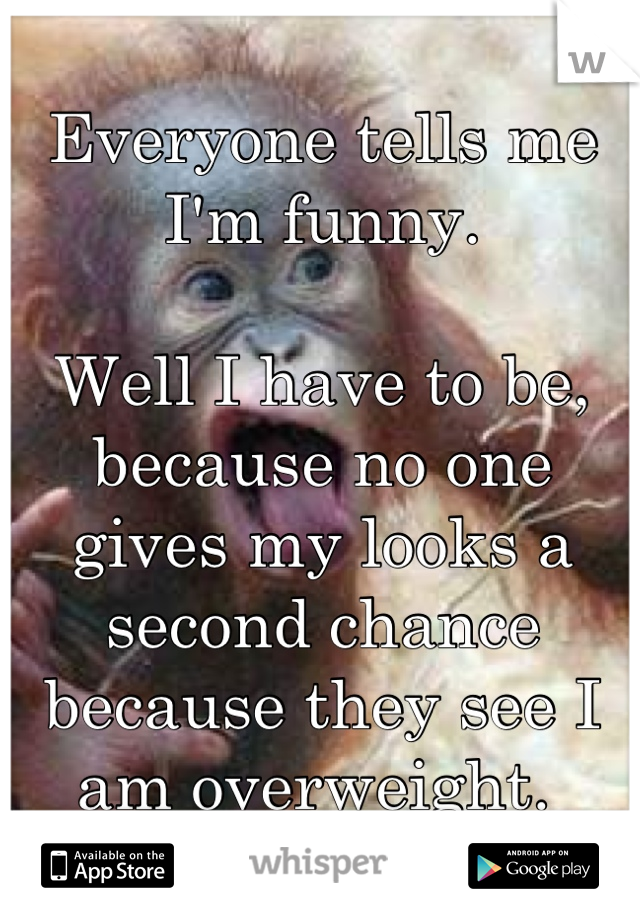 Everyone tells me I'm funny.

Well I have to be, because no one gives my looks a second chance because they see I am overweight. 