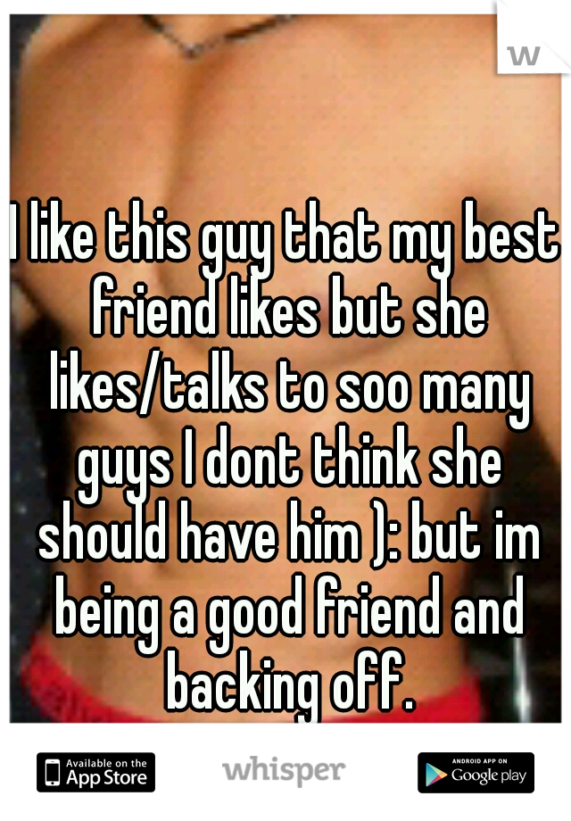 I like this guy that my best friend likes but she likes/talks to soo many guys I dont think she should have him ): but im being a good friend and backing off.