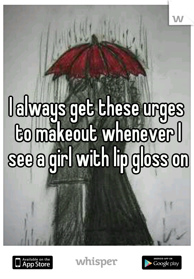 I always get these urges to makeout whenever I see a girl with lip gloss on