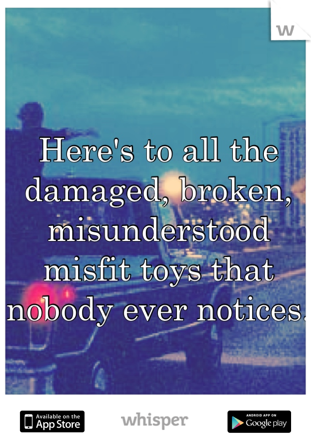 Here's to all the damaged, broken, misunderstood misfit toys that nobody ever notices.