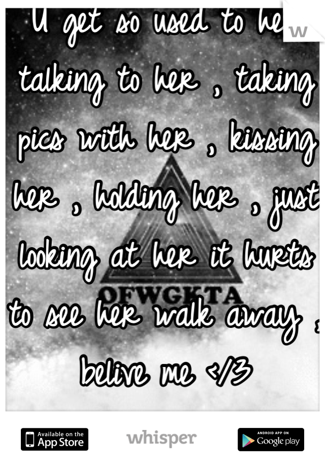 U get so used to her talking to her , taking pics with her , kissing her , holding her , just looking at her it hurts to see her walk away , belive me </3