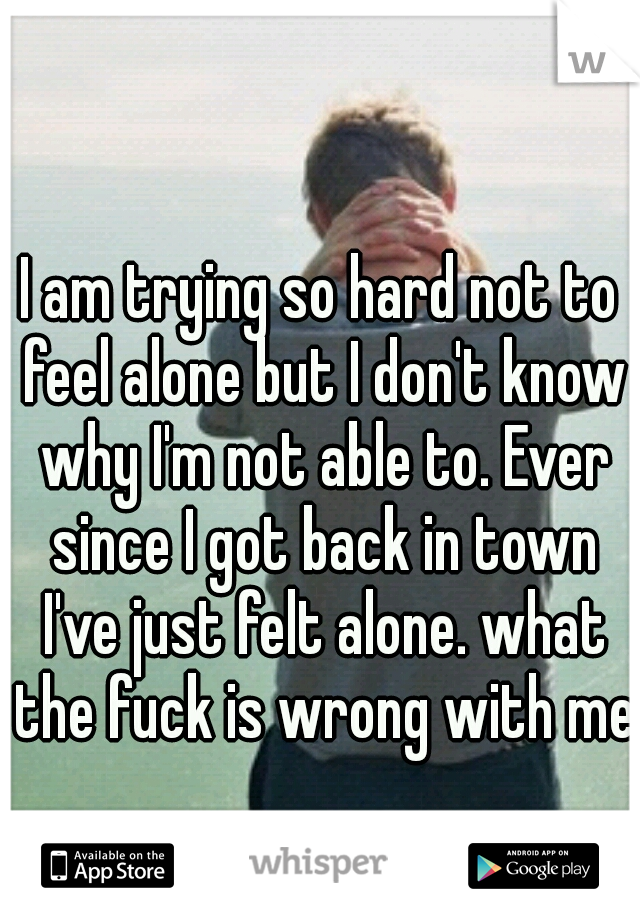 I am trying so hard not to feel alone but I don't know why I'm not able to. Ever since I got back in town I've just felt alone. what the fuck is wrong with me.