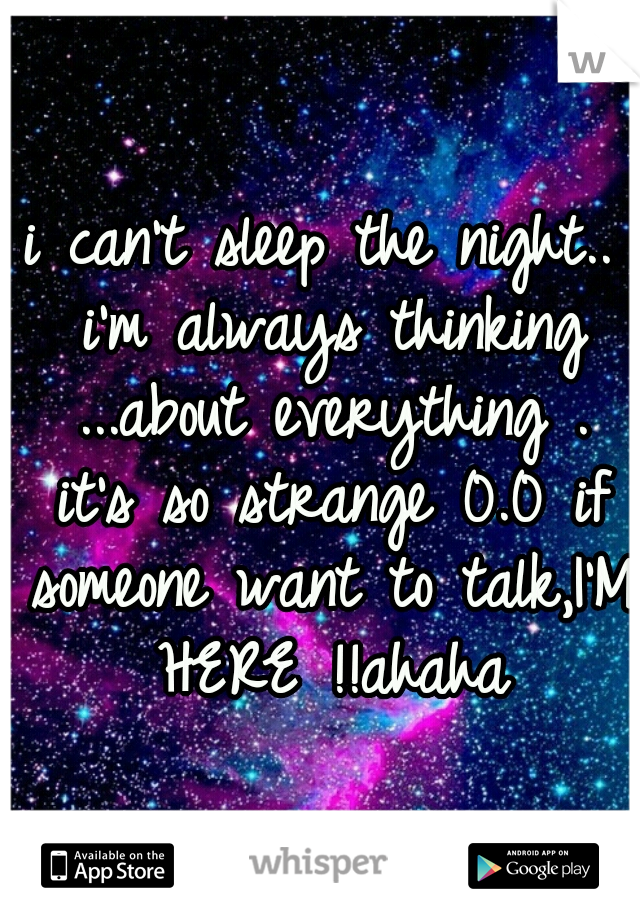 i can't sleep the night.. i'm always thinking ...about everything . it's so strange 0.0 if someone want to talk,I'M HERE !!ahaha