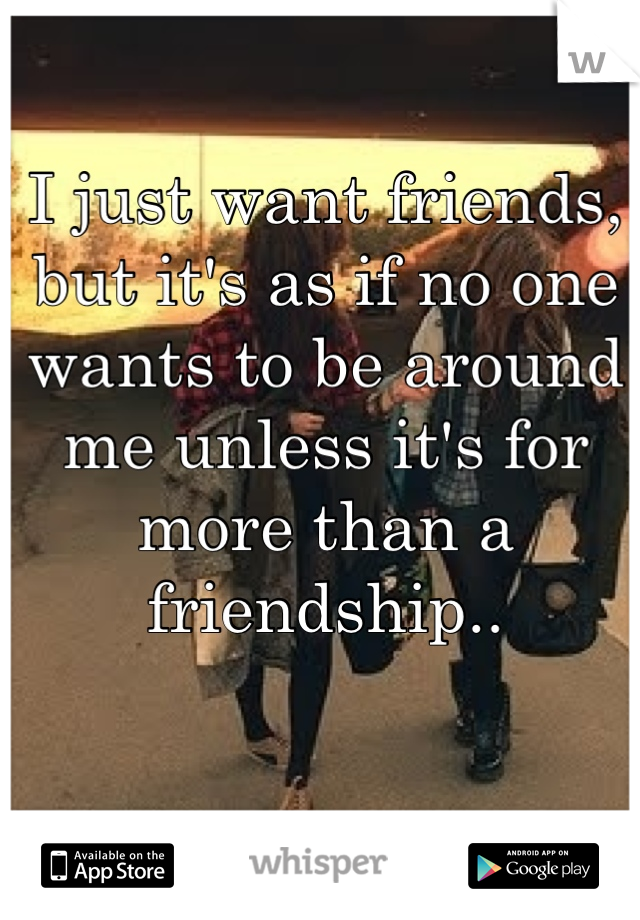 I just want friends, but it's as if no one wants to be around me unless it's for more than a friendship..