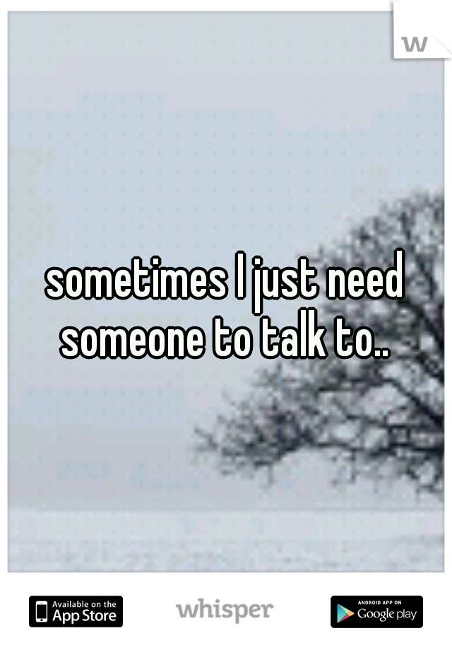 sometimes I just need someone to talk to.. 