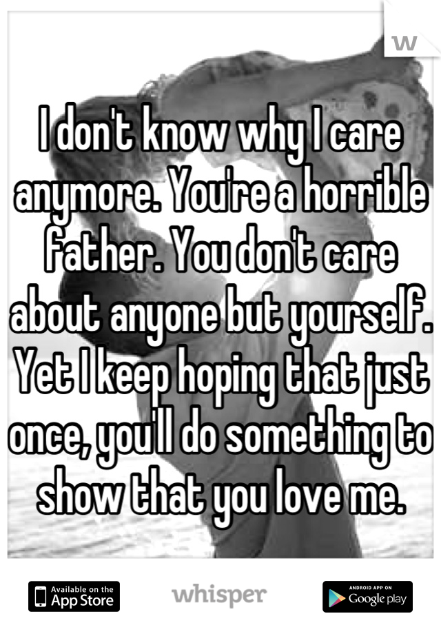 I don't know why I care anymore. You're a horrible father. You don't care about anyone but yourself. Yet I keep hoping that just once, you'll do something to show that you love me.