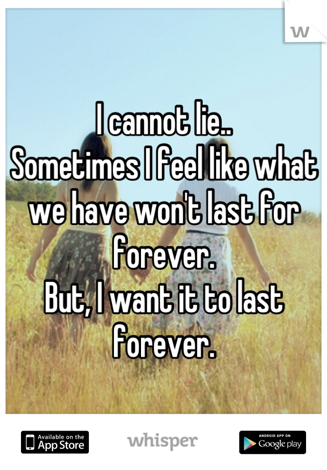 I cannot lie..
Sometimes I feel like what we have won't last for forever.
But, I want it to last forever.
