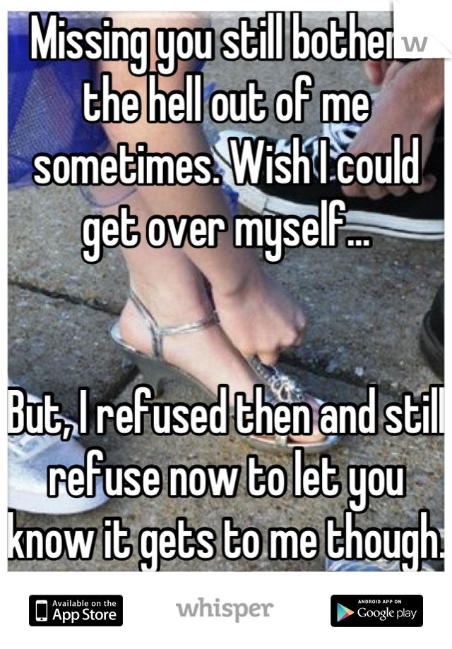 Missing you still bothers the hell out of me sometimes. Wish I could get over myself... 


But, I refused then and still refuse now to let you know it gets to me though. So... "I'm all good..."