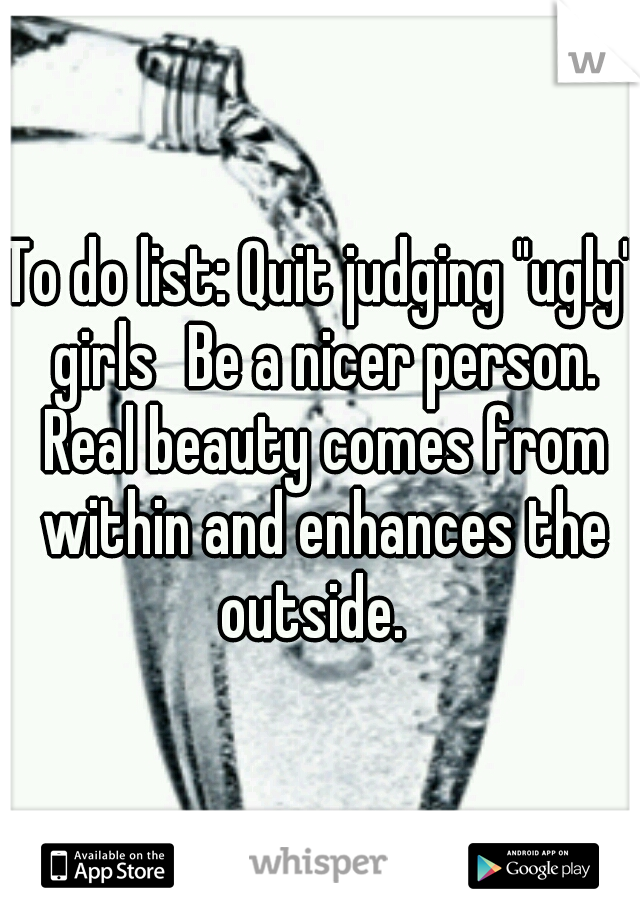 To do list: Quit judging "ugly" girls
Be a nicer person. Real beauty comes from within and enhances the outside.  