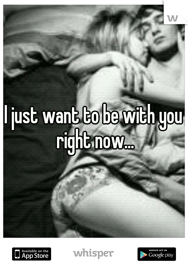 I just want to be with you right now...