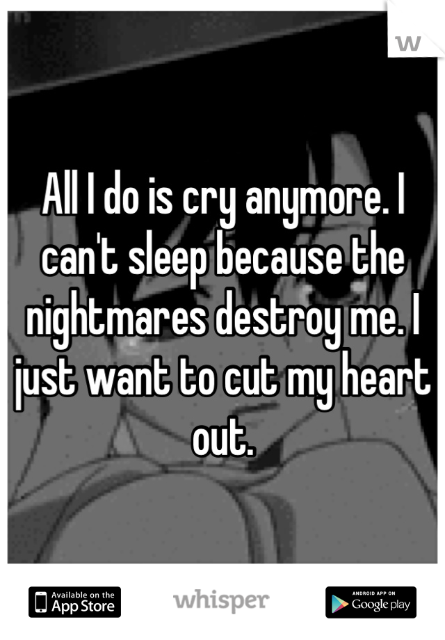 All I do is cry anymore. I can't sleep because the nightmares destroy me. I just want to cut my heart out.