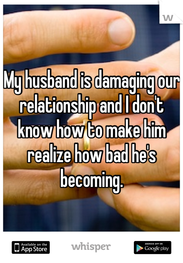 My husband is damaging our relationship and I don't know how to make him realize how bad he's becoming.