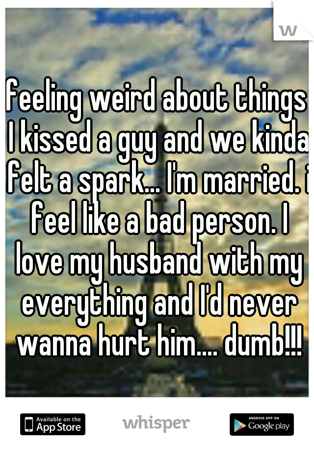 feeling weird about things I kissed a guy and we kinda felt a spark... I'm married. i feel like a bad person. I love my husband with my everything and I'd never wanna hurt him.... dumb!!!