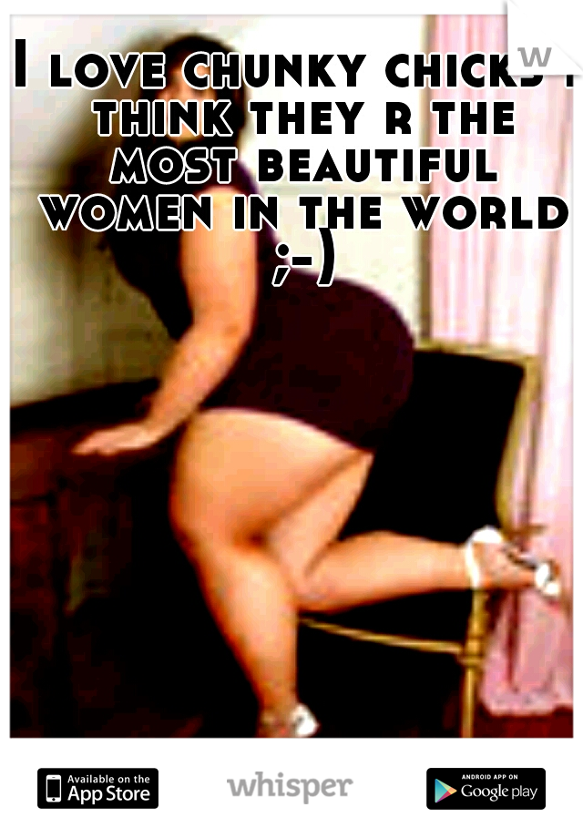 I love chunky chicks I think they r the most beautiful women in the world ;-)