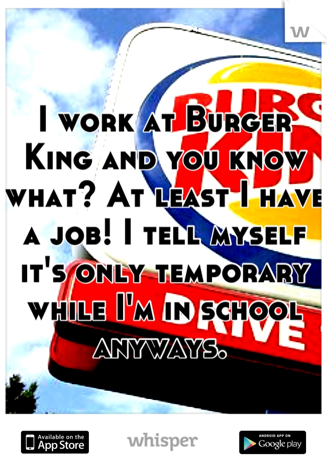 I work at Burger King and you know what? At least I have a job! I tell myself it's only temporary while I'm in school anyways. 