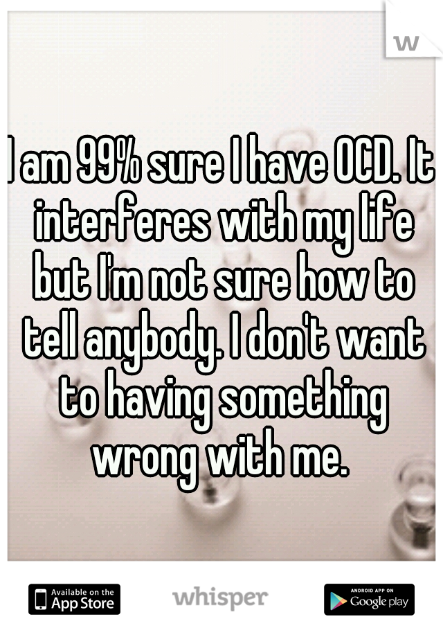 I am 99% sure I have OCD. It interferes with my life but I'm not sure how to tell anybody. I don't want to having something wrong with me. 