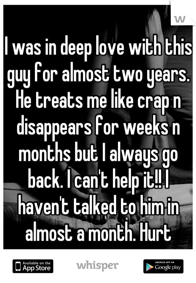 I was in deep love with this guy for almost two years. He treats me like crap n disappears for weeks n months but I always go back. I can't help it!! I haven't talked to him in almost a month. Hurt