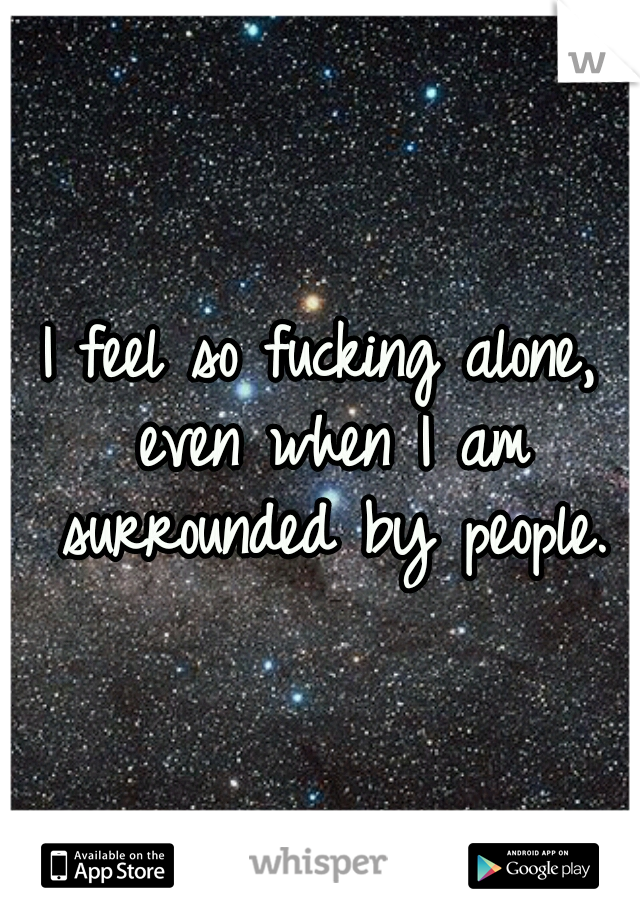 I feel so fucking alone, even when I am surrounded by people.