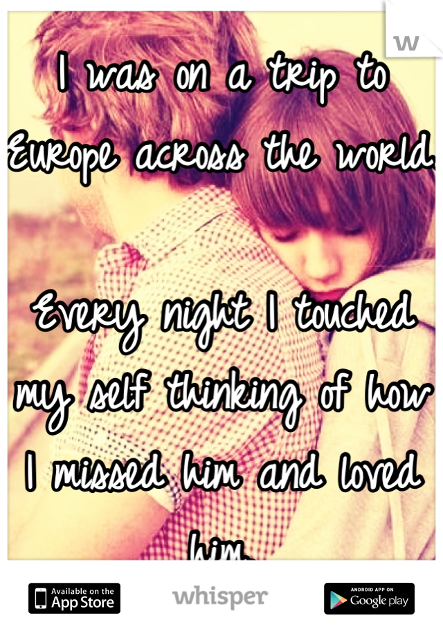 I was on a trip to Europe across the world. 

Every night I touched my self thinking of how I missed him and loved him.