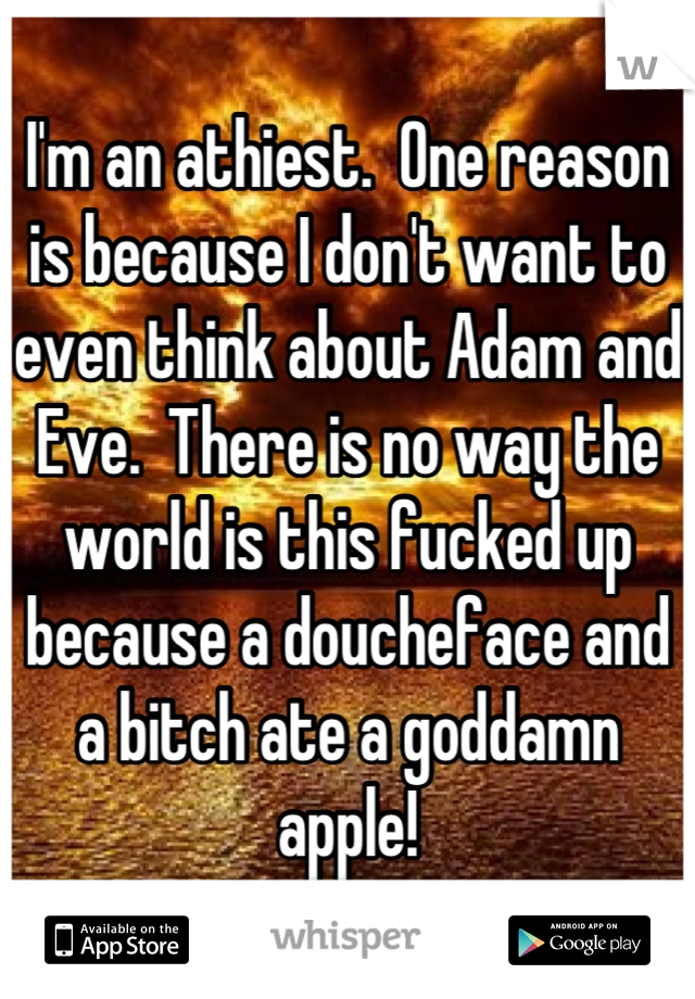 I'm an athiest.  One reason is because I don't want to even think about Adam and Eve.  There is no way the world is this fucked up because a doucheface and a bitch ate a goddamn apple!