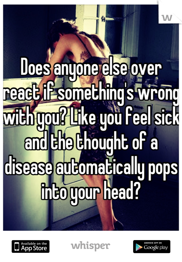 Does anyone else over react if something's wrong with you? Like you feel sick and the thought of a disease automatically pops into your head?