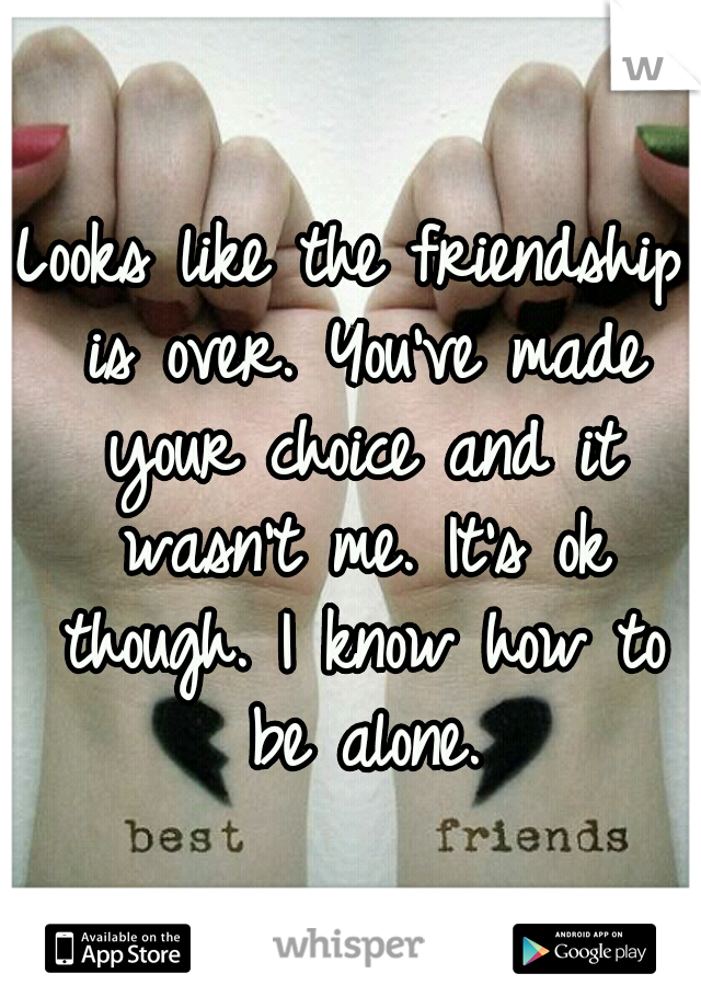 Looks like the friendship is over. You've made your choice and it wasn't me. It's ok though. I know how to be alone.