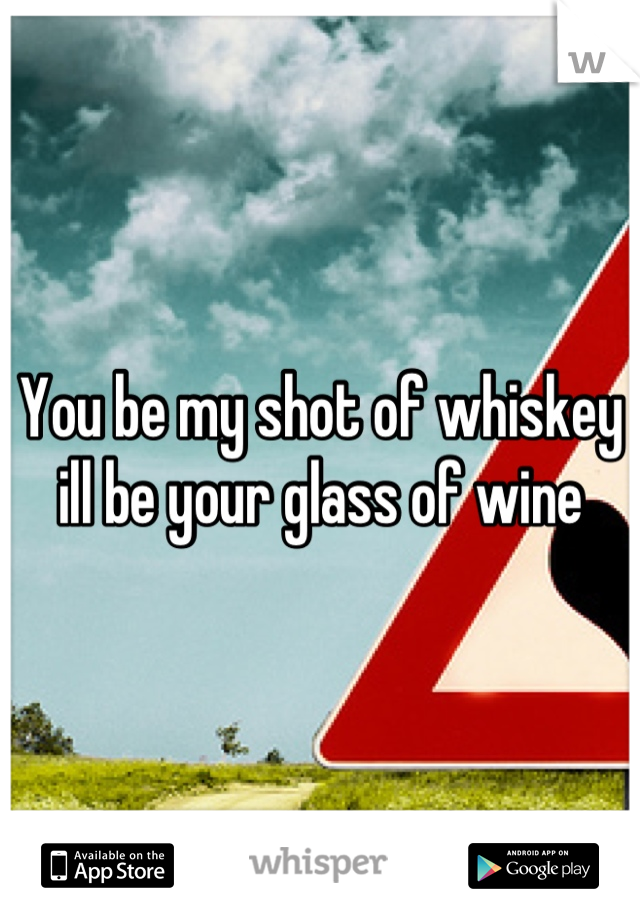 You be my shot of whiskey ill be your glass of wine