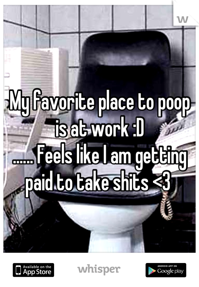 My favorite place to poop is at work :D 
...... Feels like I am getting paid to take shits <3 
