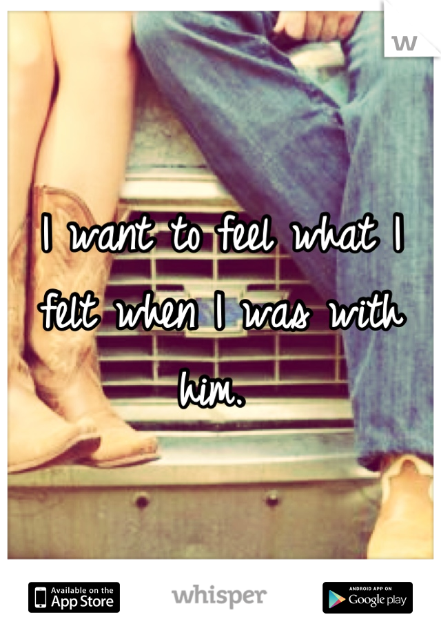 I want to feel what I felt when I was with him. 