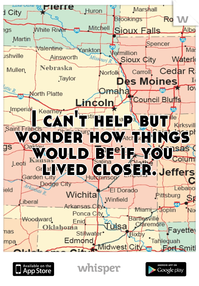 I can't help but wonder how things would be if you lived closer. 