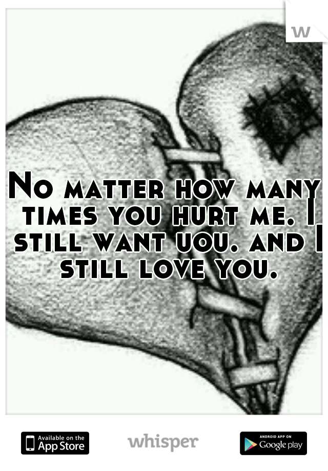 No matter how many times you hurt me. I still want uou. and I still love you.