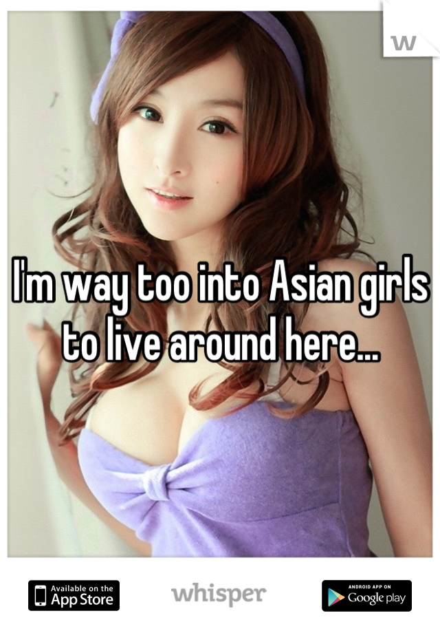 I'm way too into Asian girls to live around here...