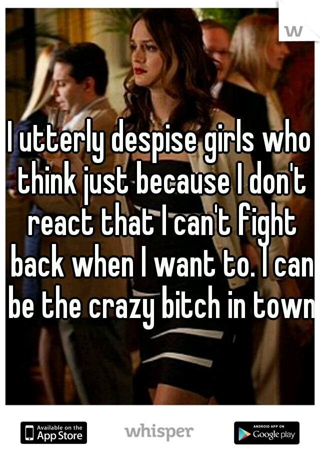 I utterly despise girls who think just because I don't react that I can't fight back when I want to. I can be the crazy bitch in town.