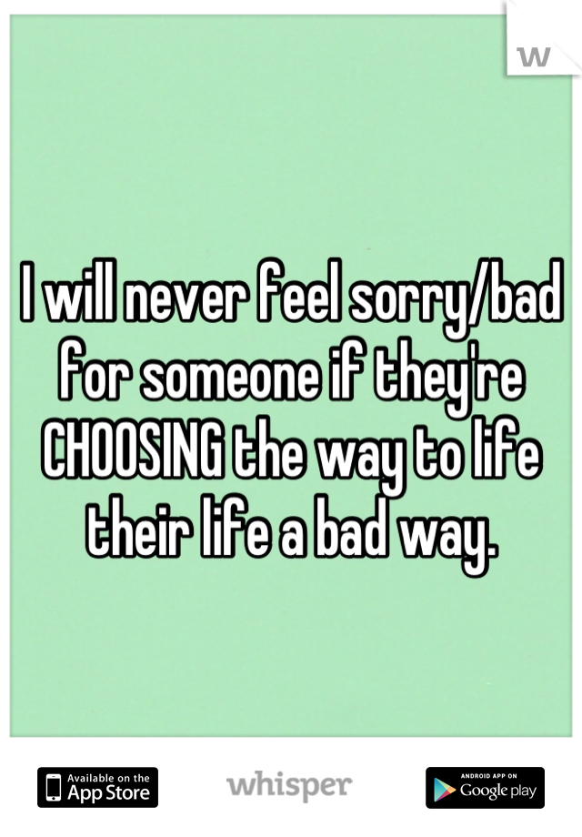 I will never feel sorry/bad for someone if they're CHOOSING the way to life their life a bad way.