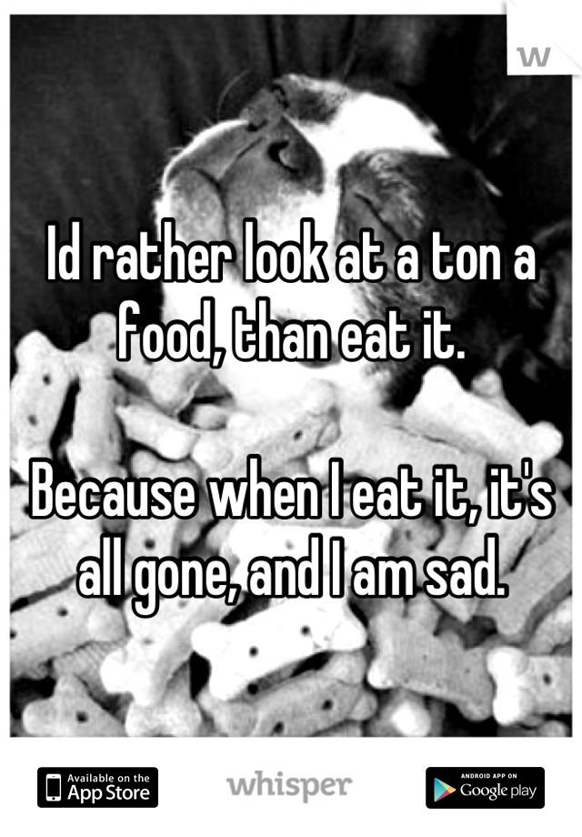 Id rather look at a ton a food, than eat it.

Because when I eat it, it's all gone, and I am sad.