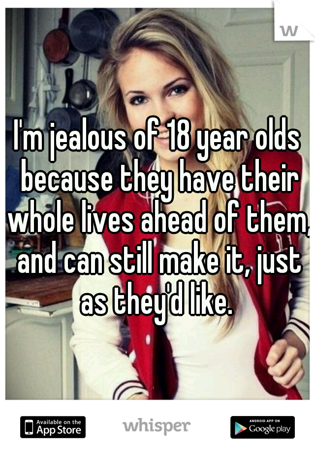 I'm jealous of 18 year olds because they have their whole lives ahead of them, and can still make it, just as they'd like. 