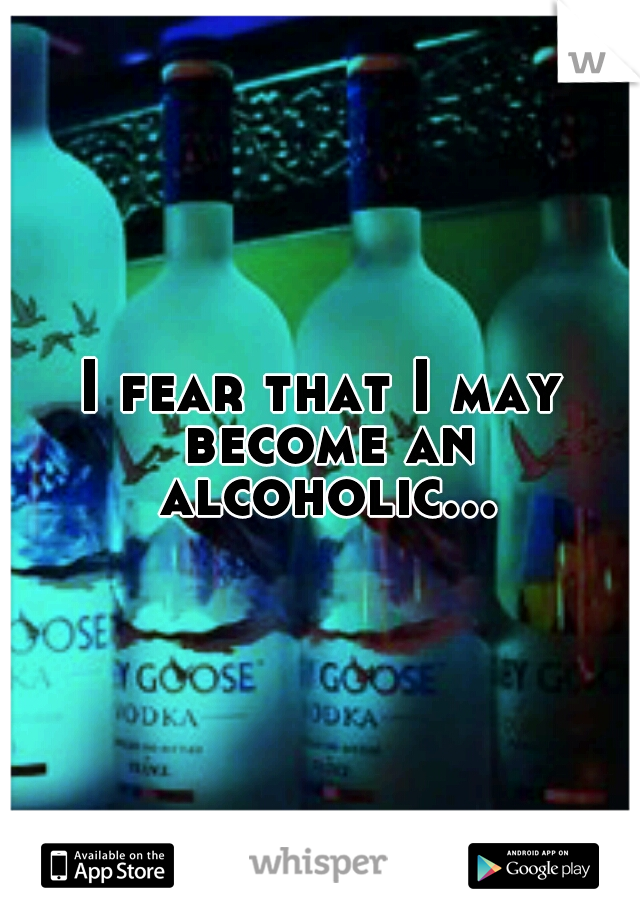 I fear that I may become an alcoholic...