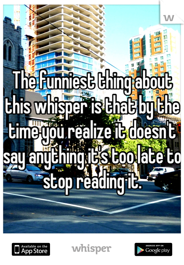 The funniest thing about this whisper is that by the time you realize it doesn't say anything it's too late to stop reading it.